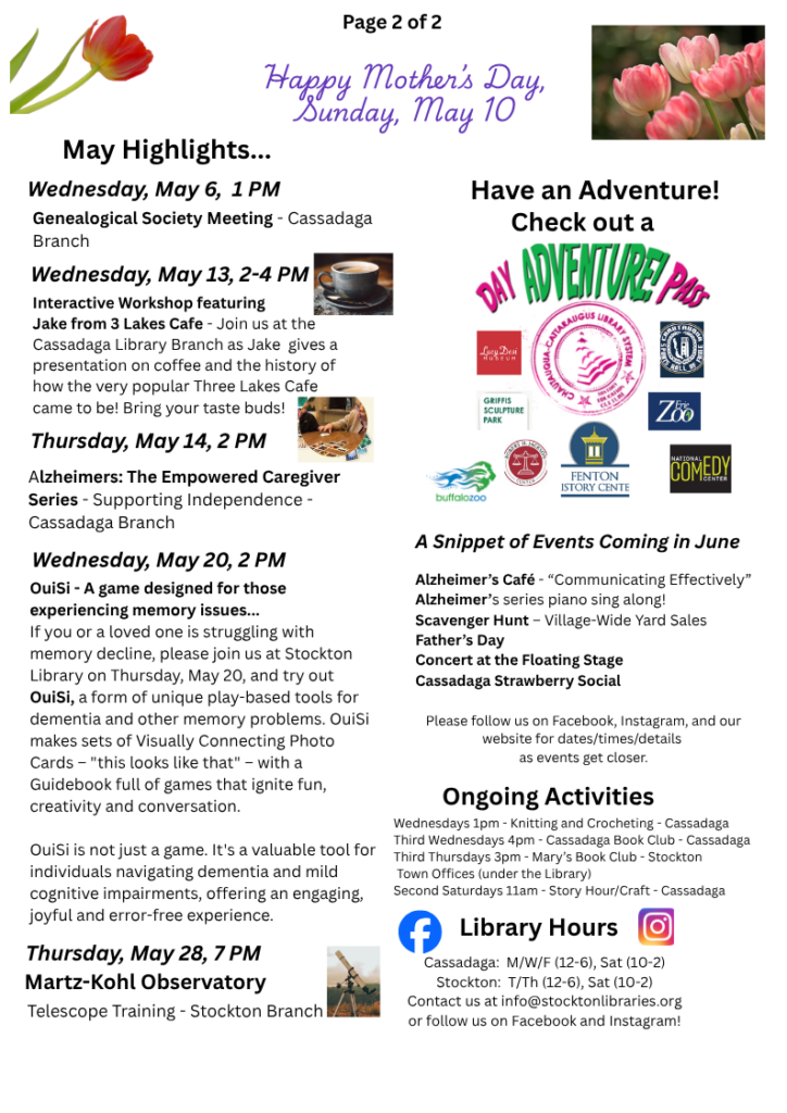 May Highlights...
Wednesday, May 6,  1 PM Genealogical Society Meeting - Cassadaga Branch
Wednesday, May 13th, 2-4pm
Interactive Workshop featuring 
Jake from 3 Lakes Cafe - Join us at the Cassadaga Library Branch as Jake  gives a presentation on coffee and the history of how the very popular Three Lakes Cafe came to be! Bring your taste buds!
Thursday, May 14, 2 PM
Alzheimers: The Empowered Caregiver Series - Supporting Independence - Cassadaga Branch
Wednesday, May 20, 2 PM
OuiSi - A game designed for those experiencing memory issues...
If you or a loved one is struggling with memory decline, please join us at Stockton Library on Thursday, May 20, and try out OuiSi, a form of unique play-based tools for dementia and other memory problems. OuiSi makes sets of Visually Connecting Photo Cards – "this looks like that" – with a Guidebook full of games that ignite fun, creativity and conversation.

OuiSi is not just a game. It's a valuable tool for individuals navigating dementia and mild cognitive impairments, offering an engaging, joyful and error-free experience.
Thursday, May 28, 7 PM
Martz-Kohl ObservatoryTelescope Training - Stockton Branch
A Snippet of Events Coming in June

Alzheimer’s Café - “Communicating Effectively” 
Alzheimer’s series piano sing along!
Scavenger Hunt – Village-Wide Yard Sales 
Father’s Day 
Concert at the Floating Stage 
Cassadaga Strawberry Social 

Please follow us on Facebook, Instagram, and our website for dates/times/details 
as events get closer.
Ongoing ActivitiesWednesdays 1pm - Knitting and Crocheting - Cassadaga
Third Wednesdays 4pm - Cassadaga Book Club - Cassadaga 
Third Thursdays 3pm - Mary’s Book Club - Stockton 
 Town Offices (under the Library) 
Second Saturdays 11am - Story Hour/Craft - Cassadaga
Library HoursCassadaga:  M/W/F (12-6), Sat (10-2)
Stockton:  T/Th (12-6), Sat (10-2)
Contact us at info@stocktonlibraries.org
or follow us on Facebook and Instagram!
Have an ADVENTURE! Check out a Day Adventure Pass to the Lucy Desi Museum, Griffis Sculputure Park, Nat'l Comedy Center, Erie Zoo, Buffalo Zoo, Fenton History Center, Robert H Jackson Legal Center, Chautauqua Sports Hall of Fame and more. 