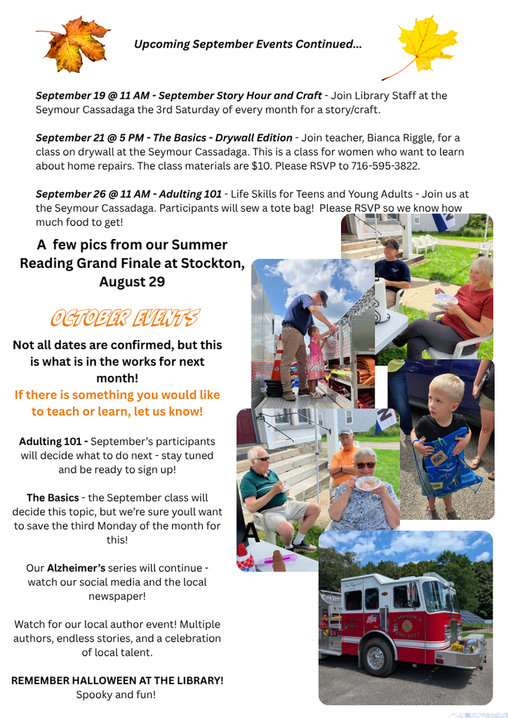 Page 2 of the Seymour Library Sept Newsletter including images from the Summer Reading Grand Finale. 
Sept 19th at 11am- September Story Hour and Craft. Join Library Staff at the on the 3rd Saturday of every month for a story/craft.
Sept 21st at 5pm- The Basics- Drywall Edition- Join teacher Biancca Riggle, for a class on drywall. This is a class for women who want to learn about home repairs. The class materials are $10. Please RSVP to 715-595-3822.
September 26th at 11am- Adulting 101- Life Skills for Teens and Young Adults- Join us at the Seymour Cassadaga. Participants will sew a tote bag! Please RSVP so we know how much food to get.
October Events (Not all dates are confirmed, but this is what is in the works for next month! If there is something you would like to teach or learn, let us know! 
Adulting 101 -Sept partiicpants will decide what to do next- stay tuned and be ready to sign up!
The Basics- the Sept class will decide this topic, but we're sure you'll want to save the third Monday of the month for this!
Our Alzheimer's series will continue- watch our social media and the local newspaper! Watch for our local author event! multiple authors, endless stories, and a celebration of local talent. Remember Halloween at the Library! Spooky and Fun!
