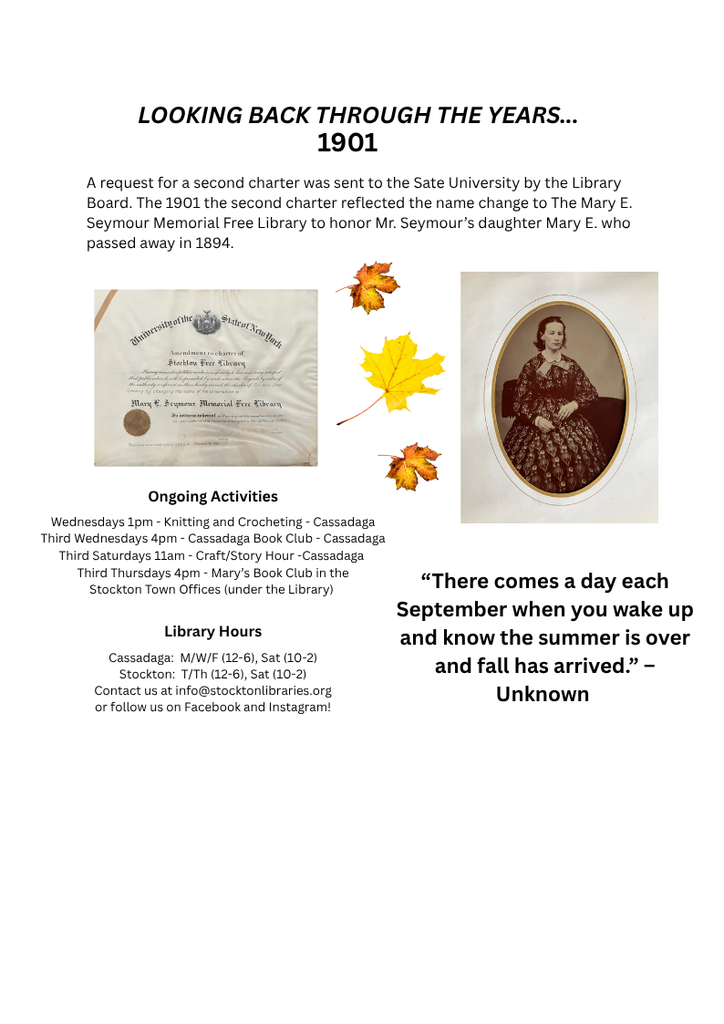 Page 3 of Sept 2026 Newsletter
Looking back through the years... 1901 
A request for a second charter was sent to the Sate University by the Library Board. The 1901 the second charter reflected the name change to The Mary E Seymour Memorial Free Library to honor Mr. Seymour's daughter Mary E. who passed away in 1894. 

"There comes a day each September when you wake up and know the summer is over and fall has arrived."- Unknown
Ongoing Activities
Wednesdays 1pm- Knitting and Crocheting- Cassadaga
Third Wednesdays 4pm- Cassadaga book Club- Cassadaga
Third Saturdays 11am- Craft/Story Hour- Cassadaga
Third Thursdays 4pm- Mary's Book Club in the Stockton Town Offices (under the Lbrary)

Library Hours
Cassadaga: M/W/F (12-6), Sat (10-2)
Stockton : T/Th 12-6, & Sat 10-2
Contact us at Info@stocktonlibraries.org, or follow us on Facebook and Instagram!